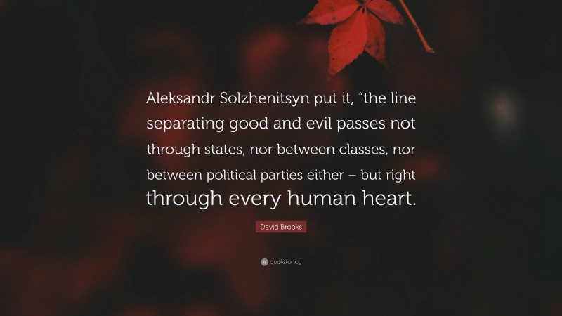 David Brooks Quote: “Aleksandr Solzhenitsyn put it, “the line separating good and evil passes not through states, nor between classes, nor between political parties either – but right through every human heart.”