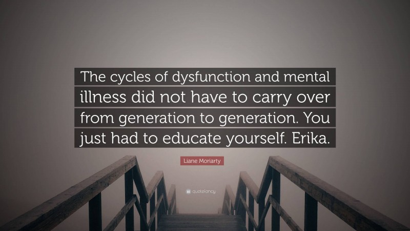 Liane Moriarty Quote: “The cycles of dysfunction and mental illness did not have to carry over from generation to generation. You just had to educate yourself. Erika.”