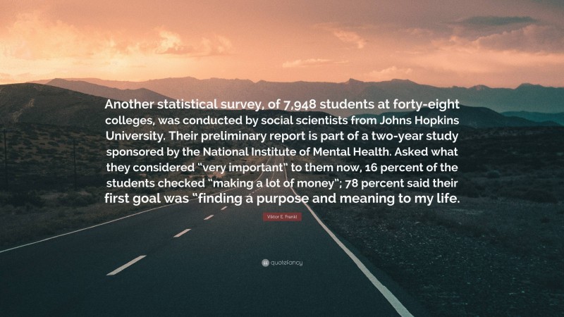 Viktor E. Frankl Quote: “Another statistical survey, of 7,948 students at forty-eight colleges, was conducted by social scientists from Johns Hopkins University. Their preliminary report is part of a two-year study sponsored by the National Institute of Mental Health. Asked what they considered “very important” to them now, 16 percent of the students checked “making a lot of money”; 78 percent said their first goal was “finding a purpose and meaning to my life.”