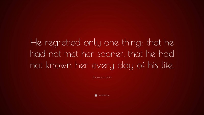 Jhumpa Lahiri Quote: “He regretted only one thing: that he had not met her sooner, that he had not known her every day of his life.”
