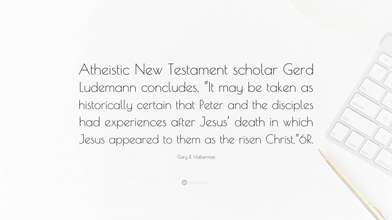 Gary R. Habermas Quote: “Atheistic New Testament scholar Gerd Ludemann concludes, “It may be taken as historically certain that Peter and the disciples had experiences after Jesus’ death in which Jesus appeared to them as the risen Christ.“6R.”