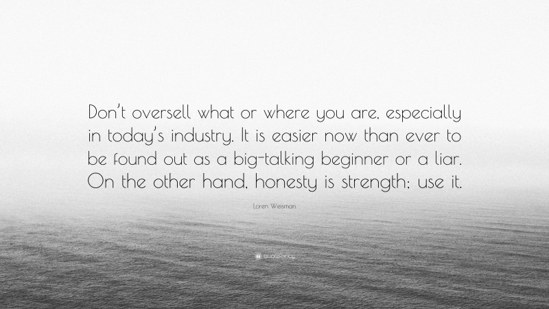 Loren Weisman Quote: “Don’t oversell what or where you are, especially in today’s industry. It is easier now than ever to be found out as a big-talking beginner or a liar. On the other hand, honesty is strength; use it.”