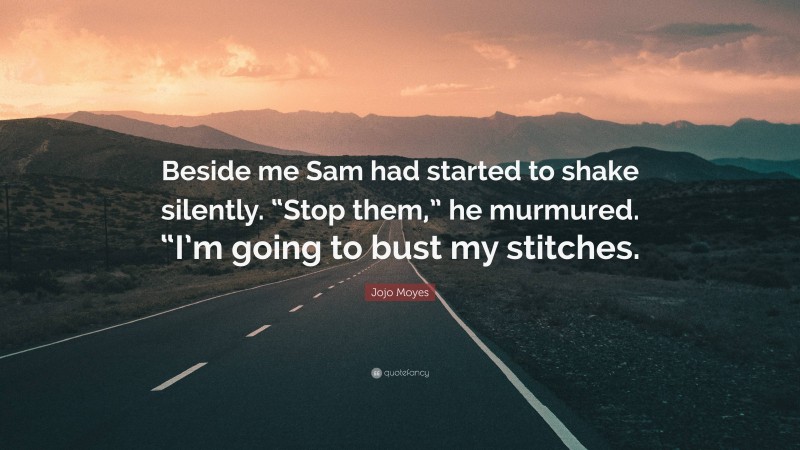 Jojo Moyes Quote: “Beside me Sam had started to shake silently. “Stop them,” he murmured. “I’m going to bust my stitches.”