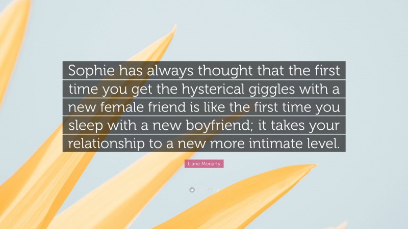 Liane Moriarty Quote: “Sophie has always thought that the first time you get the hysterical giggles with a new female friend is like the first time you sleep with a new boyfriend; it takes your relationship to a new more intimate level.”