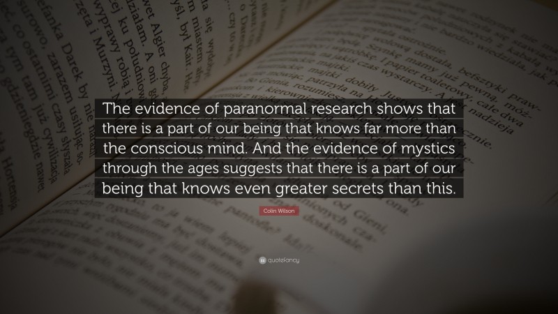 Colin Wilson Quote: “The evidence of paranormal research shows that there is a part of our being that knows far more than the conscious mind. And the evidence of mystics through the ages suggests that there is a part of our being that knows even greater secrets than this.”