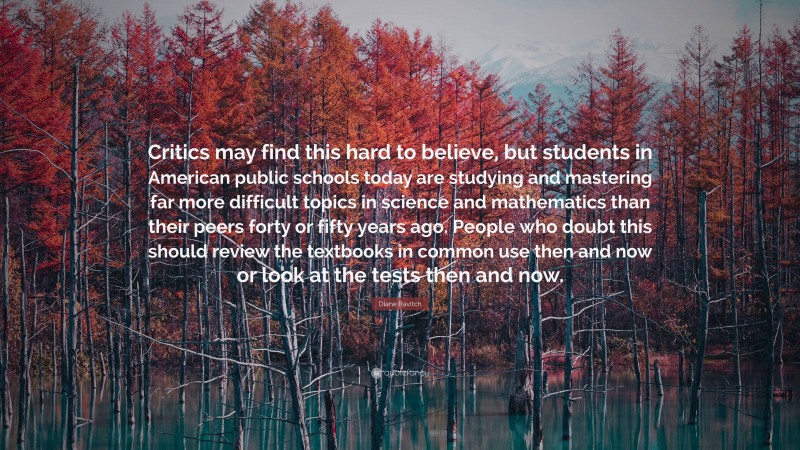 Diane Ravitch Quote: “Critics may find this hard to believe, but students in American public schools today are studying and mastering far more difficult topics in science and mathematics than their peers forty or fifty years ago. People who doubt this should review the textbooks in common use then and now or look at the tests then and now.”
