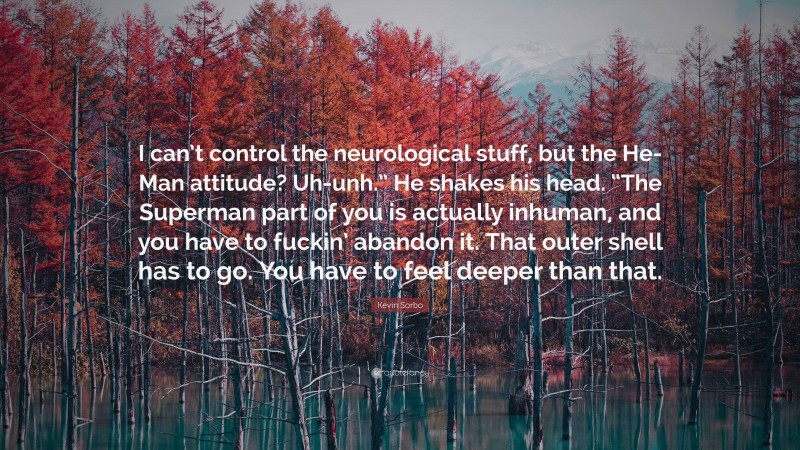 Kevin Sorbo Quote: “I can’t control the neurological stuff, but the He-Man attitude? Uh-unh.” He shakes his head. “The Superman part of you is actually inhuman, and you have to fuckin’ abandon it. That outer shell has to go. You have to feel deeper than that.”