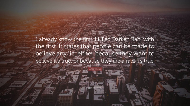 Anonymous Quote: “I already know the first. I killed Darken Rahl with the first. It states that people can be made to believe any lie, either because they want to believe it’s true, or because they are afraid it’s true.”
