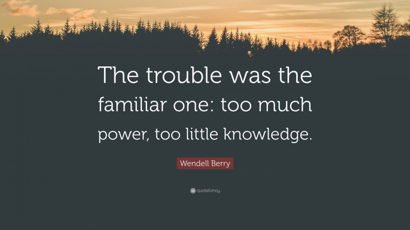 Wendell Berry Quote: “The trouble was the familiar one: too much power, too little knowledge.”