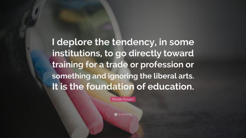 Ronald Reagan Quote: “I deplore the tendency, in some institutions, to go directly toward training for a trade or profession or something and ignoring the liberal arts. It is the foundation of education.”