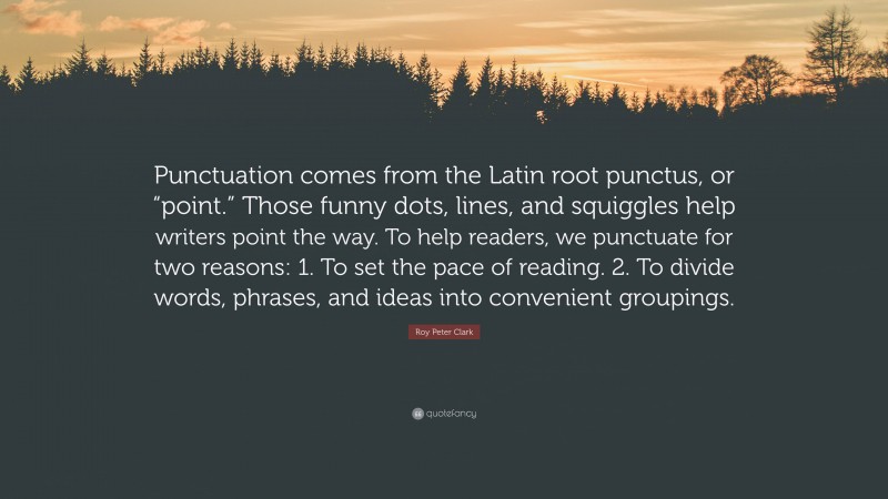 Roy Peter Clark Quote: “Punctuation comes from the Latin root punctus, or “point.” Those funny dots, lines, and squiggles help writers point the way. To help readers, we punctuate for two reasons: 1. To set the pace of reading. 2. To divide words, phrases, and ideas into convenient groupings.”