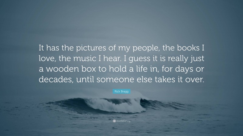 Rick Bragg Quote: “It has the pictures of my people, the books I love, the music I hear. I guess it is really just a wooden box to hold a life in, for days or decades, until someone else takes it over.”