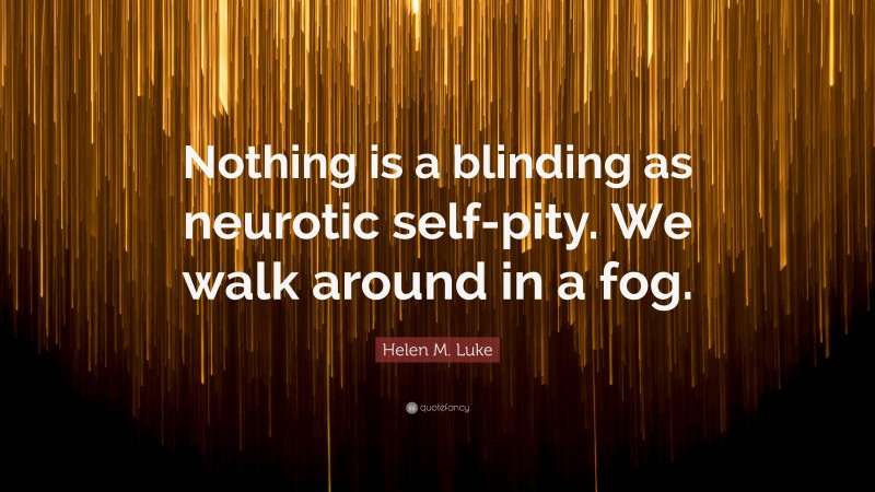 Helen M. Luke Quote: “Nothing is a blinding as neurotic self-pity. We walk around in a fog.”