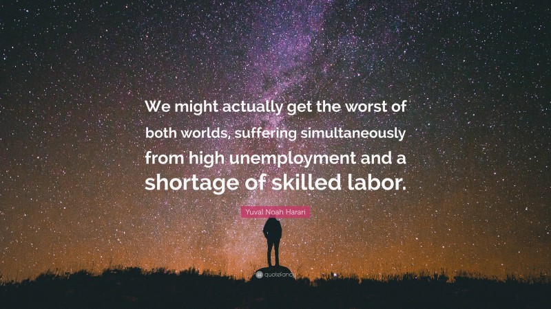 Yuval Noah Harari Quote: “We might actually get the worst of both worlds, suffering simultaneously from high unemployment and a shortage of skilled labor.”