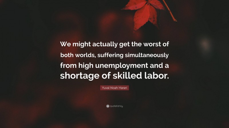 Yuval Noah Harari Quote: “We might actually get the worst of both worlds, suffering simultaneously from high unemployment and a shortage of skilled labor.”