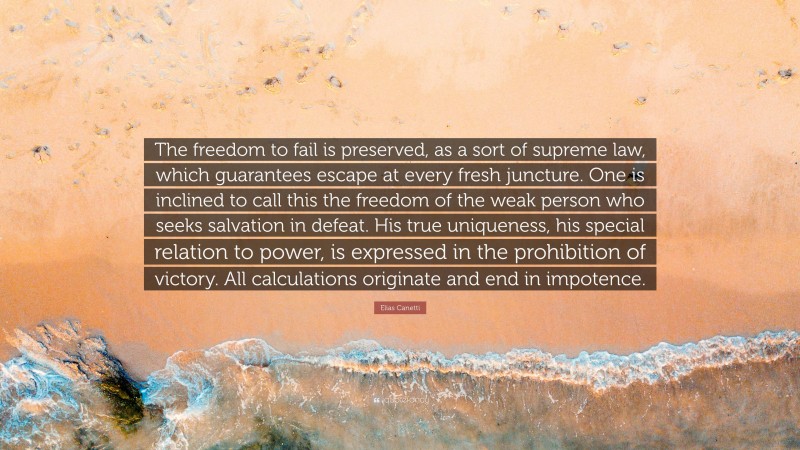 Elias Canetti Quote: “The freedom to fail is preserved, as a sort of supreme law, which guarantees escape at every fresh juncture. One is inclined to call this the freedom of the weak person who seeks salvation in defeat. His true uniqueness, his special relation to power, is expressed in the prohibition of victory. All calculations originate and end in impotence.”