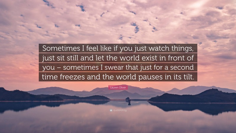 Lauren Oliver Quote: “Sometimes I feel like if you just watch things, just sit still and let the world exist in front of you – sometimes I swear that just for a second time freezes and the world pauses in its tilt.”