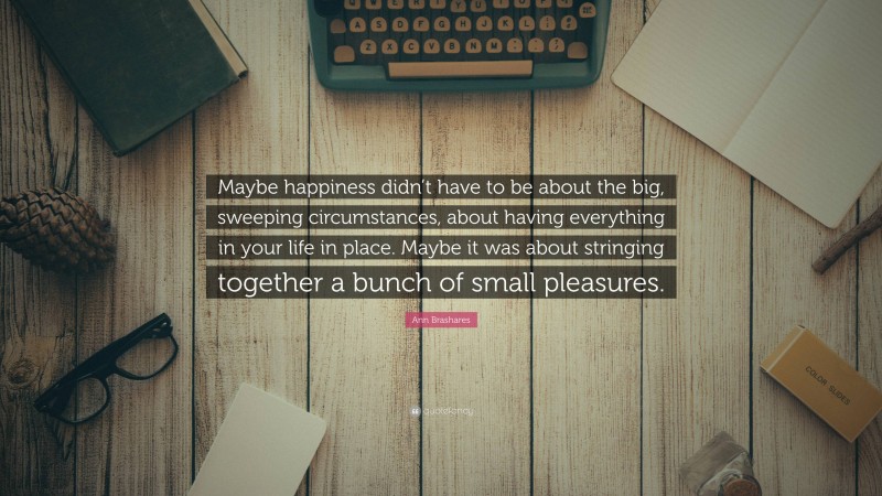 Ann Brashares Quote: “Maybe happiness didn’t have to be about the big, sweeping circumstances, about having everything in your life in place. Maybe it was about stringing together a bunch of small pleasures.”