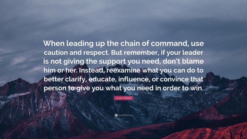 Jocko Willink Quote: “When leading up the chain of command, use caution and respect. But remember, if your leader is not giving the support you need, don’t blame him or her. Instead, reexamine what you can do to better clarify, educate, influence, or convince that person to give you what you need in order to win.”