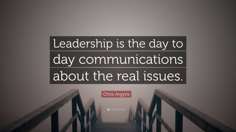 Chris Argyris Quote: “Leadership is the day to day communications about the real issues.”