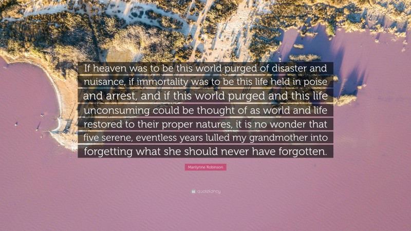 Marilynne Robinson Quote: “If heaven was to be this world purged of disaster and nuisance, if immortality was to be this life held in poise and arrest, and if this world purged and this life unconsuming could be thought of as world and life restored to their proper natures, it is no wonder that five serene, eventless years lulled my grandmother into forgetting what she should never have forgotten.”