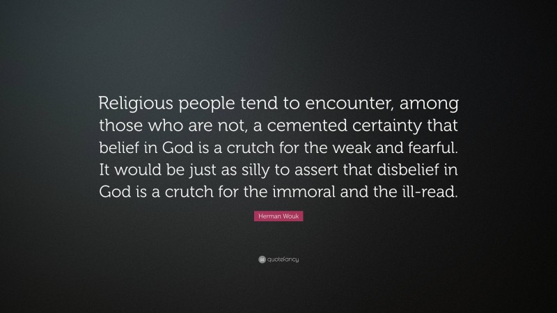 Herman Wouk Quote: “Religious people tend to encounter, among those who are not, a cemented certainty that belief in God is a crutch for the weak and fearful. It would be just as silly to assert that disbelief in God is a crutch for the immoral and the ill-read.”