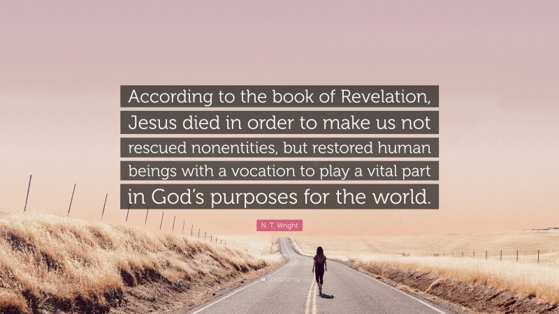N. T. Wright Quote: “According to the book of Revelation, Jesus died in order to make us not rescued nonentities, but restored human beings with a vocation to play a vital part in God’s purposes for the world.”