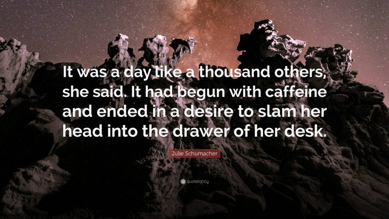 Julie Schumacher Quote: “It was a day like a thousand others, she said. It had begun with caffeine and ended in a desire to slam her head into the drawer of her desk.”