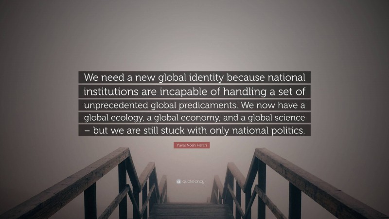 Yuval Noah Harari Quote: “We need a new global identity because national institutions are incapable of handling a set of unprecedented global predicaments. We now have a global ecology, a global economy, and a global science – but we are still stuck with only national politics.”
