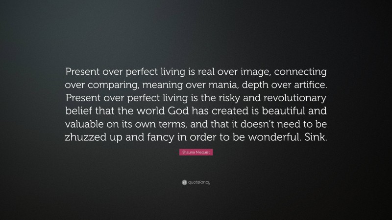 Shauna Niequist Quote: “Present over perfect living is real over image, connecting over comparing, meaning over mania, depth over artifice. Present over perfect living is the risky and revolutionary belief that the world God has created is beautiful and valuable on its own terms, and that it doesn’t need to be zhuzzed up and fancy in order to be wonderful. Sink.”