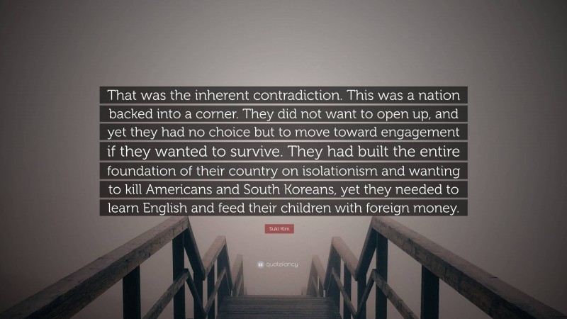 Suki Kim Quote: “That was the inherent contradiction. This was a nation backed into a corner. They did not want to open up, and yet they had no choice but to move toward engagement if they wanted to survive. They had built the entire foundation of their country on isolationism and wanting to kill Americans and South Koreans, yet they needed to learn English and feed their children with foreign money.”