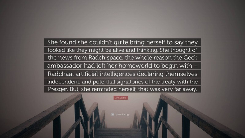 Ann Leckie Quote: “She found she couldn’t quite bring herself to say they looked like they might be alive and thinking. She thought of the news from Radch space, the whole reason the Geck ambassador had left her homeworld to begin with – Radchaai artificial intelligences declaring themselves independent, and potential signatories of the treaty with the Presger. But, she reminded herself, that was very far away.”