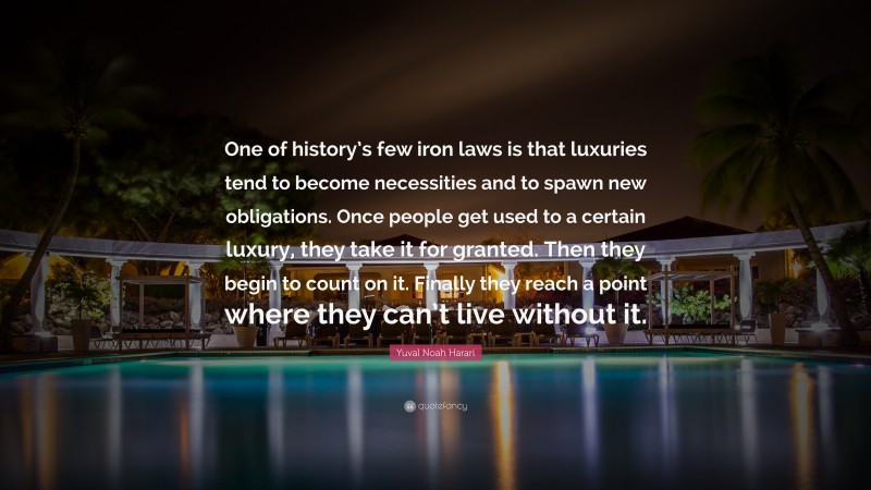 Yuval Noah Harari Quote: “One of history’s few iron laws is that luxuries tend to become necessities and to spawn new obligations. Once people get used to a certain luxury, they take it for granted. Then they begin to count on it. Finally they reach a point where they can’t live without it.”