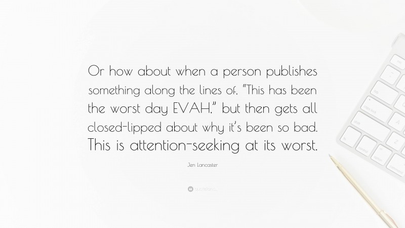 Jen Lancaster Quote: “Or how about when a person publishes something along the lines of, “This has been the worst day EVAH,” but then gets all closed-lipped about why it’s been so bad. This is attention-seeking at its worst.”