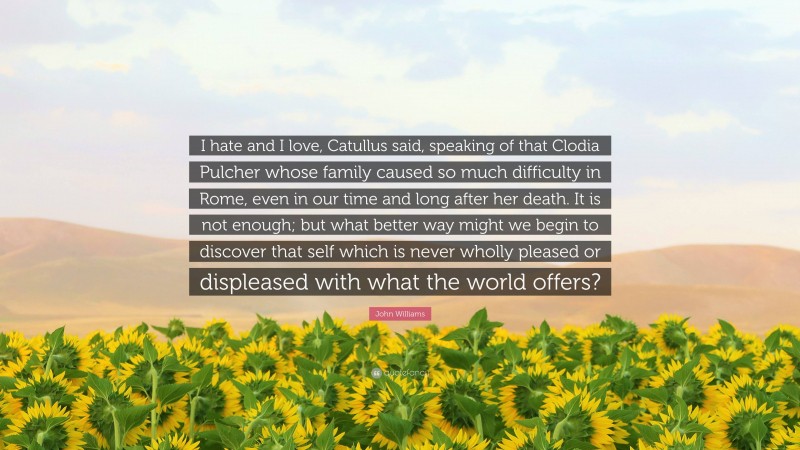 John Williams Quote: “I hate and I love, Catullus said, speaking of that Clodia Pulcher whose family caused so much difficulty in Rome, even in our time and long after her death. It is not enough; but what better way might we begin to discover that self which is never wholly pleased or displeased with what the world offers?”