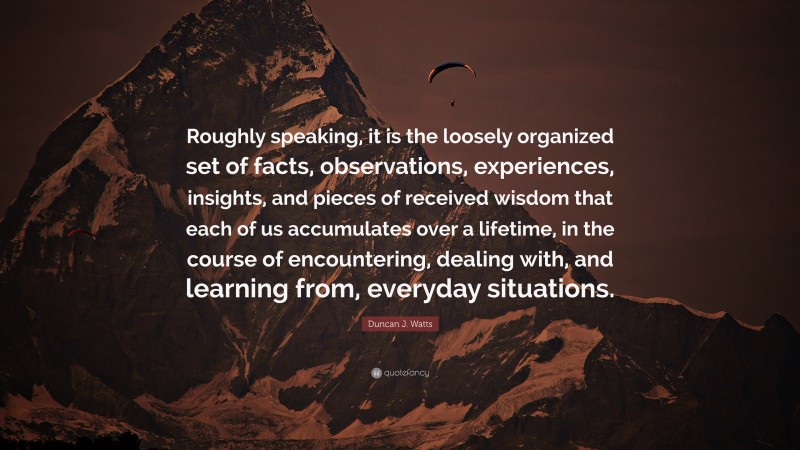 Duncan J. Watts Quote: “Roughly speaking, it is the loosely organized set of facts, observations, experiences, insights, and pieces of received wisdom that each of us accumulates over a lifetime, in the course of encountering, dealing with, and learning from, everyday situations.”