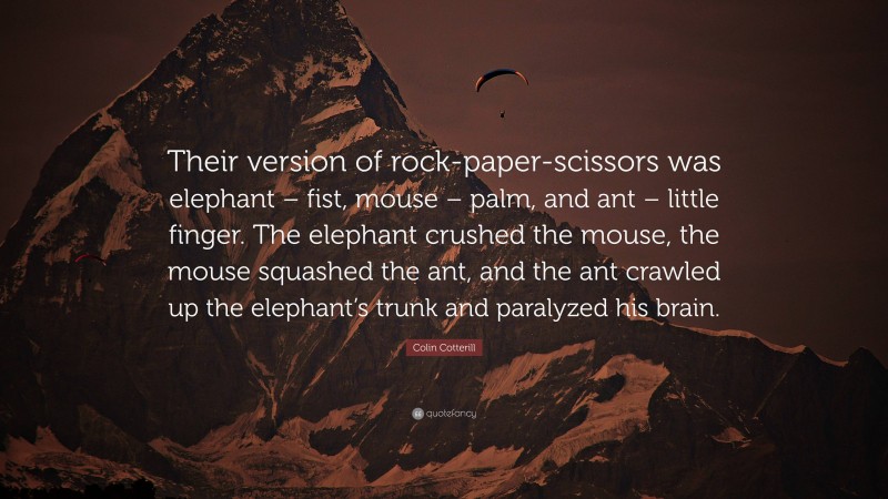 Colin Cotterill Quote: “Their version of rock-paper-scissors was elephant – fist, mouse – palm, and ant – little finger. The elephant crushed the mouse, the mouse squashed the ant, and the ant crawled up the elephant’s trunk and paralyzed his brain.”