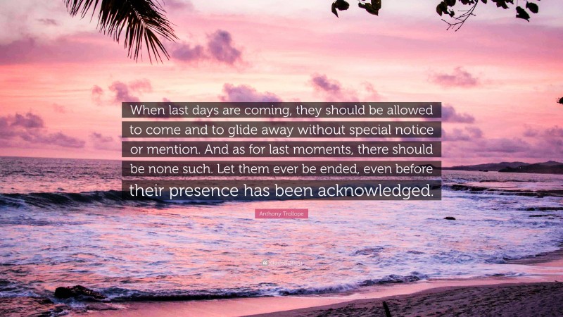 Anthony Trollope Quote: “When last days are coming, they should be allowed to come and to glide away without special notice or mention. And as for last moments, there should be none such. Let them ever be ended, even before their presence has been acknowledged.”