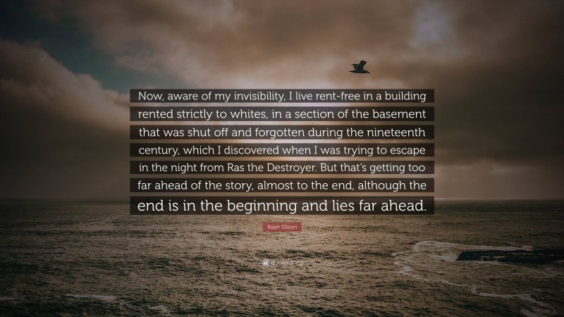 Ralph Ellison Quote: “Now, aware of my invisibility, I live rent-free in a building rented strictly to whites, in a section of the basement that was shut off and forgotten during the nineteenth century, which I discovered when I was trying to escape in the night from Ras the Destroyer. But that’s getting too far ahead of the story, almost to the end, although the end is in the beginning and lies far ahead.”