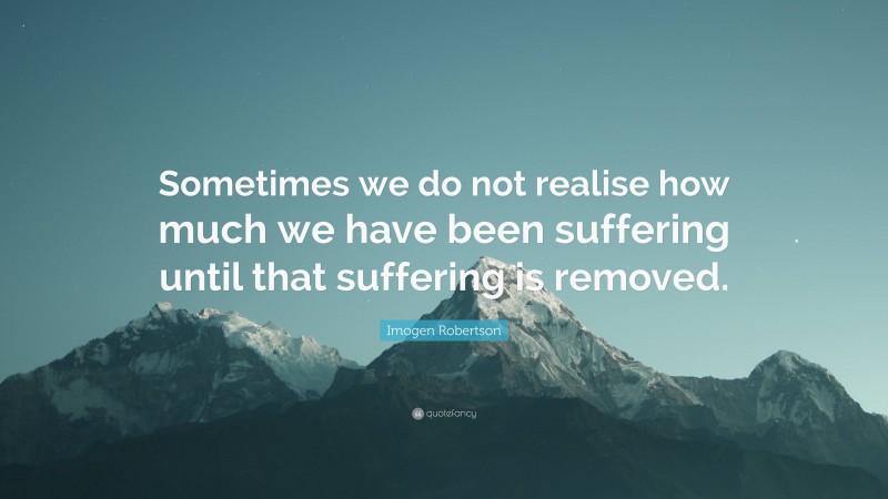 Imogen Robertson Quote: “Sometimes we do not realise how much we have been suffering until that suffering is removed.”