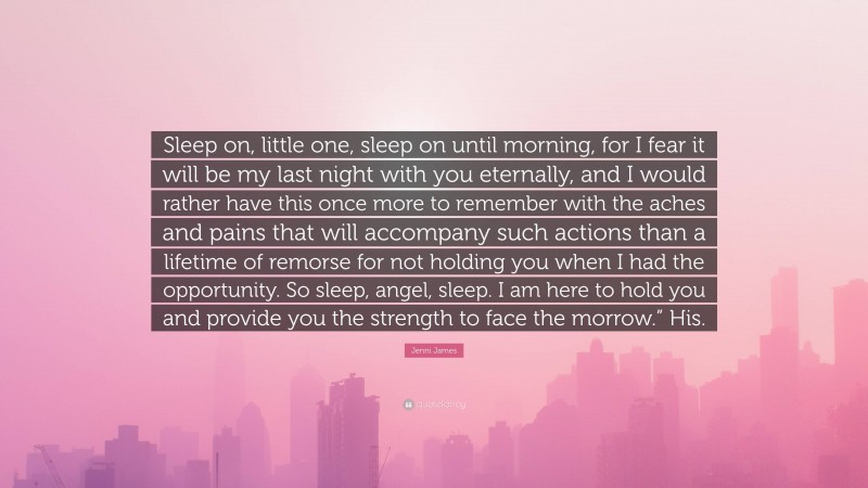 Jenni James Quote: “Sleep on, little one, sleep on until morning, for I fear it will be my last night with you eternally, and I would rather have this once more to remember with the aches and pains that will accompany such actions than a lifetime of remorse for not holding you when I had the opportunity. So sleep, angel, sleep. I am here to hold you and provide you the strength to face the morrow.” His.”