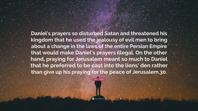 John Hagee Quote: “Daniel’s prayers so disturbed Satan and threatened his kingdom that he used the jealousy of evil men to bring about a change in the laws of the entire Persian Empire that would make Daniel’s prayers illegal. On the other hand, praying for Jerusalem meant so much to Daniel that he preferred to be cast into the lions’ den rather than give up his praying for the peace of Jerusalem.30.”