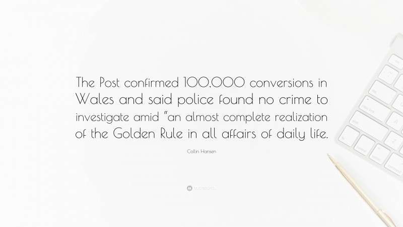 Collin Hansen Quote: “The Post confirmed 100,000 conversions in Wales and said police found no crime to investigate amid “an almost complete realization of the Golden Rule in all affairs of daily life.”