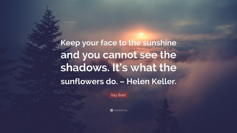 Kay Bratt Quote: “Keep your face to the sunshine and you cannot see the shadows. It’s what the sunflowers do. – Helen Keller.”