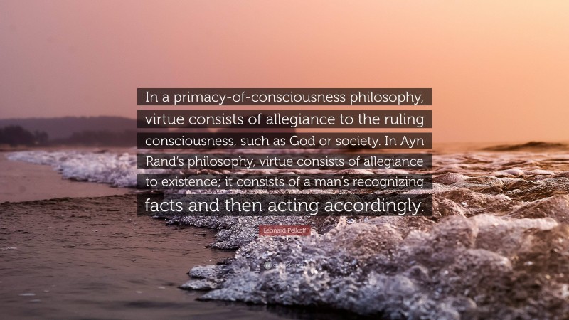 Leonard Peikoff Quote: “In a primacy-of-consciousness philosophy, virtue consists of allegiance to the ruling consciousness, such as God or society. In Ayn Rand’s philosophy, virtue consists of allegiance to existence; it consists of a man’s recognizing facts and then acting accordingly.”