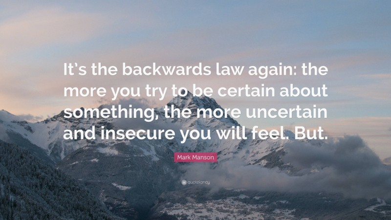 Mark Manson Quote: “It’s the backwards law again: the more you try to be certain about something, the more uncertain and insecure you will feel. But.”