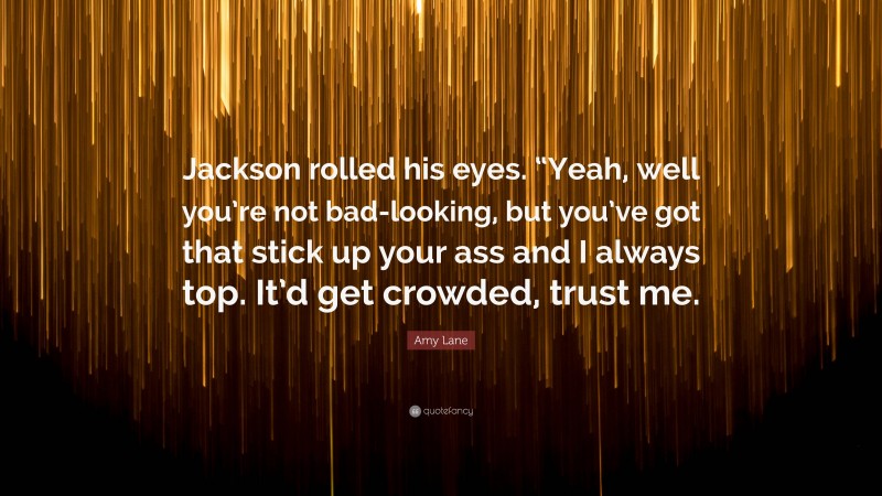 Amy Lane Quote: “Jackson rolled his eyes. “Yeah, well you’re not bad-looking, but you’ve got that stick up your ass and I always top. It’d get crowded, trust me.”