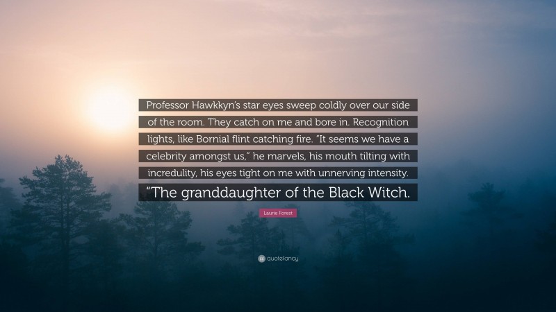 Laurie Forest Quote: “Professor Hawkkyn’s star eyes sweep coldly over our side of the room. They catch on me and bore in. Recognition lights, like Bornial flint catching fire. “It seems we have a celebrity amongst us,” he marvels, his mouth tilting with incredulity, his eyes tight on me with unnerving intensity. “The granddaughter of the Black Witch.”