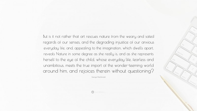 George MacDonald Quote: “But is it not rather that art rescues nature from the weary and sated regards of our senses, and the degrading injustice of our anxious everyday life, and, appealing to the imagination, which dwells apart, reveals Nature in some degree as she really is, and as she represents herself to the eye of the child, whose everyday life, fearless and unambitious, meets the true import of the wonder-teeming world around him, and rejoices therein without questioning?”