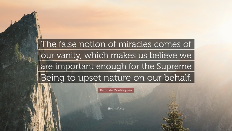 Baron de Montesquieu Quote: “The false notion of miracles comes of our vanity, which makes us believe we are important enough for the Supreme Being to upset nature on our behalf.”